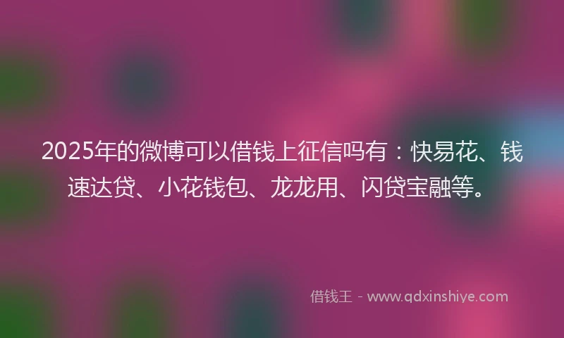 2025年的微博可以借钱上征信吗有：快易花、钱速达贷、小花钱包、龙龙用、闪贷宝融等。