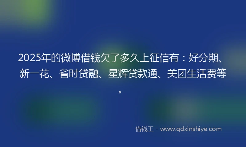2025年的微博借钱欠了多久上征信有：好分期、新一花、省时贷融、星辉贷款通、美团生活费等。