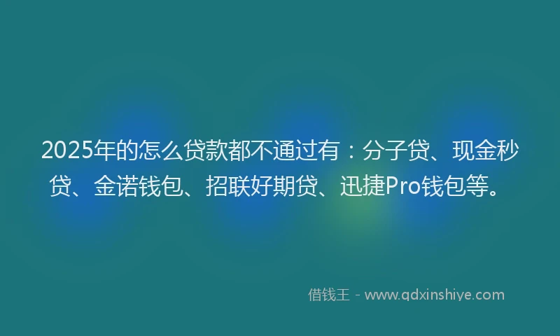 2025年的怎么贷款都不通过有：分子贷、现金秒贷、金诺钱包、招联好期贷、迅捷Pro钱包等。