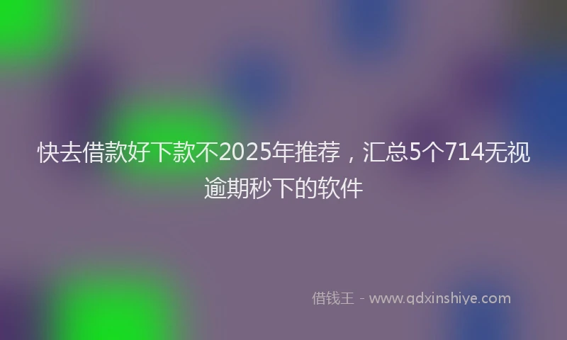 快去借款好下款不2025年推荐，汇总5个714无视逾期秒下的软件