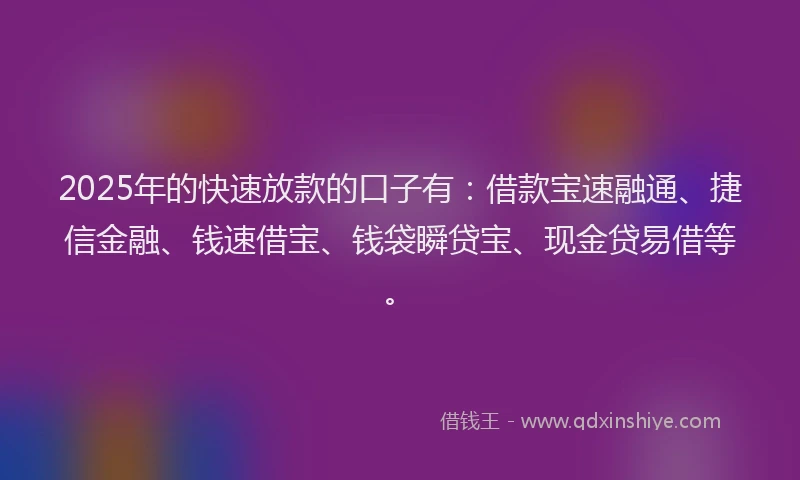 2025年的快速放款的口子有：借款宝速融通、捷信金融、钱速借宝、钱袋瞬贷宝、现金贷易借等。