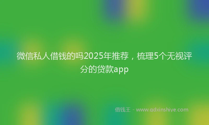 微信私人借钱的吗2025年推荐，梳理5个无视评分的贷款app