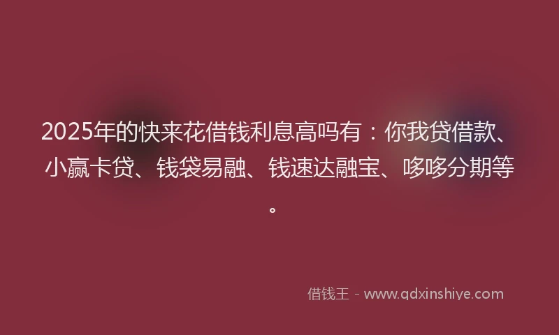 2025年的快来花借钱利息高吗有：你我贷借款、小赢卡贷、钱袋易融、钱速达融宝、哆哆分期等。