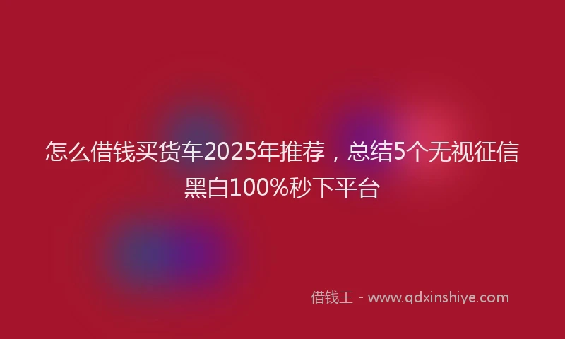 怎么借钱买货车2025年推荐，总结5个无视征信黑白100%秒下平台