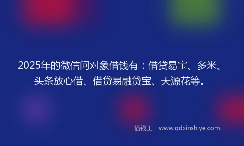 2025年的微信问对象借钱有：借贷易宝、多米、头条放心借、借贷易融贷宝、天源花等。