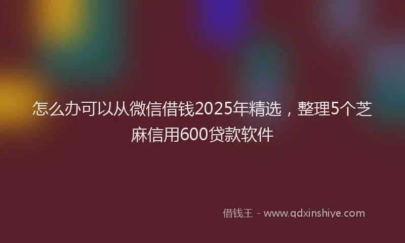 怎么办可以从微信借钱2025年精选，整理5个芝麻信用600贷款软件