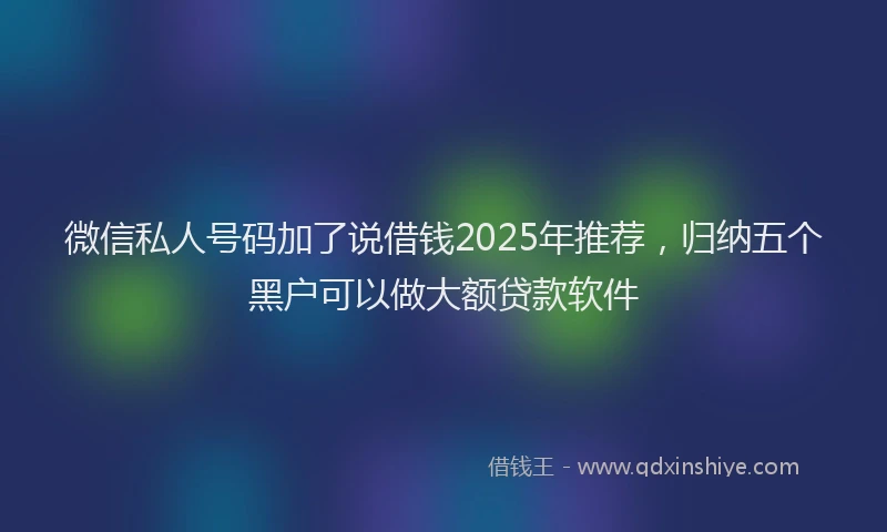 微信私人号码加了说借钱2025年推荐，归纳五个黑户可以做大额贷款软件