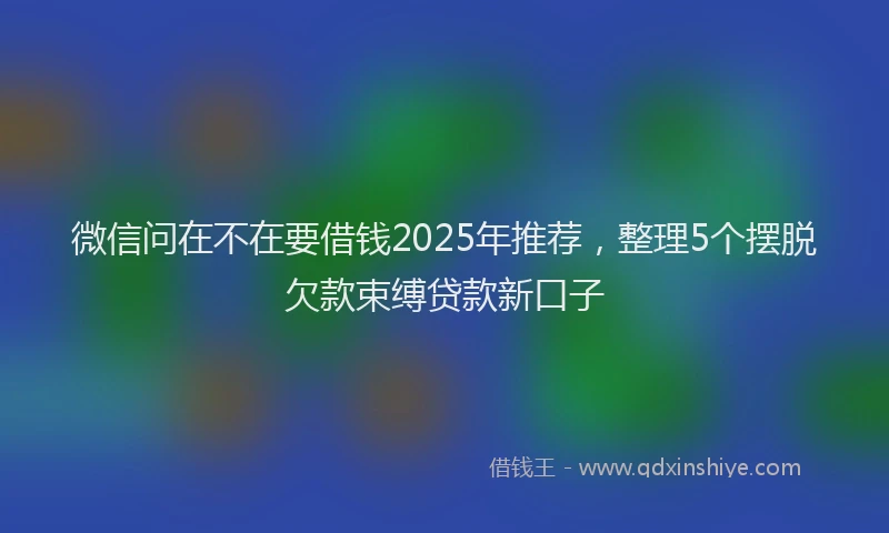 微信问在不在要借钱2025年推荐，整理5个摆脱欠款束缚贷款新口子