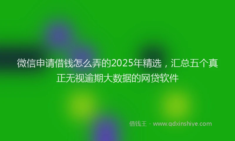 微信申请借钱怎么弄的2025年精选，汇总五个真正无视逾期大数据的网贷软件