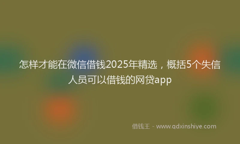 怎样才能在微信借钱2025年精选，概括5个失信人员可以借钱的网贷app