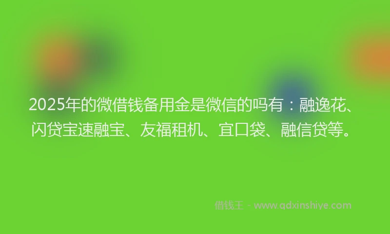 2025年的微借钱备用金是微信的吗有：融逸花、闪贷宝速融宝、友福租机、宜口袋、融信贷等。