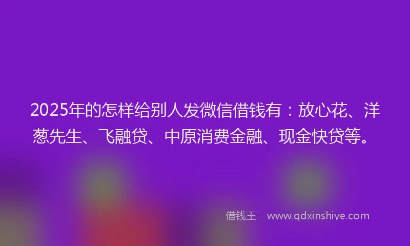 2025年的怎样给别人发微信借钱有：放心花、洋葱先生、飞融贷、中原消费金融、现金快贷等。