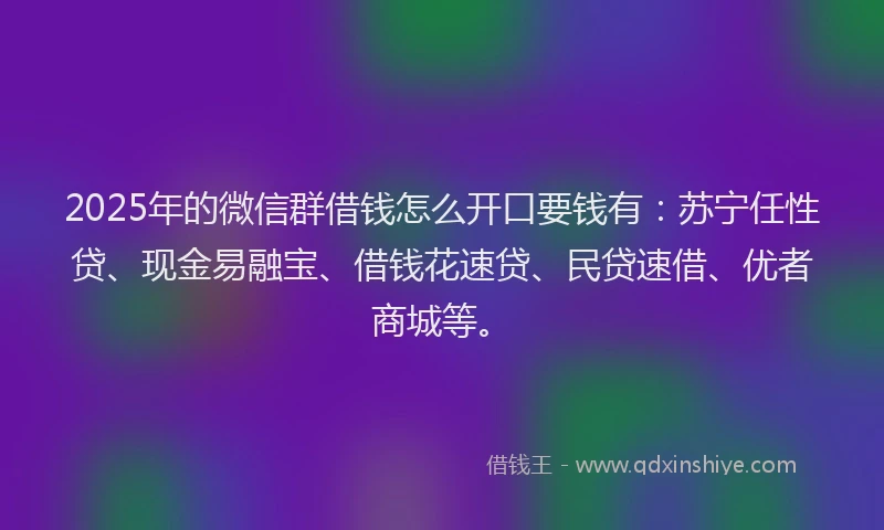 2025年的微信群借钱怎么开口要钱有：苏宁任性贷、现金易融宝、借钱花速贷、民贷速借、优者商城等。