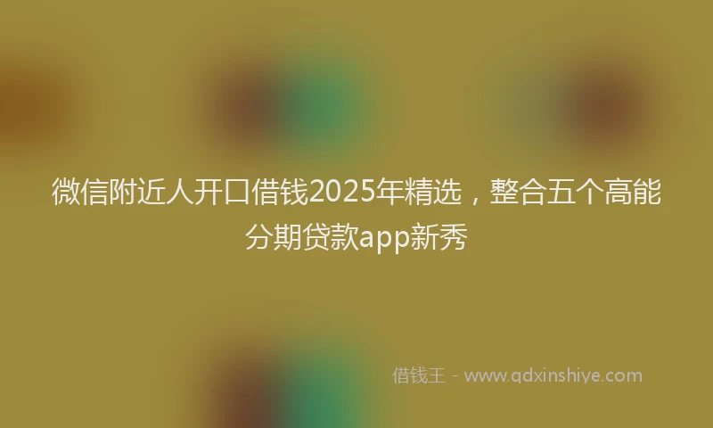 微信附近人开口借钱2025年精选，整合五个高能分期贷款app新秀