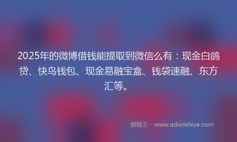 2025年的微博借钱能提取到微信么有：现金白鸽贷、快鸟钱包、现金易融宝盒、钱袋速融、东方汇等。