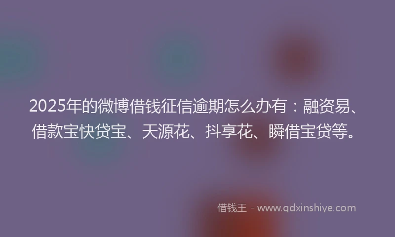 2025年的微博借钱征信逾期怎么办有：融资易、借款宝快贷宝、天源花、抖享花、瞬借宝贷等。