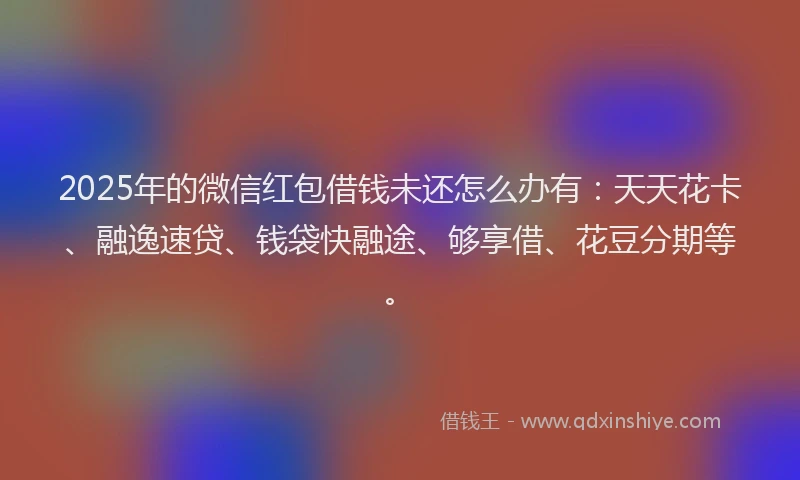 2025年的微信红包借钱未还怎么办有：天天花卡、融逸速贷、钱袋快融途、够享借、花豆分期等。