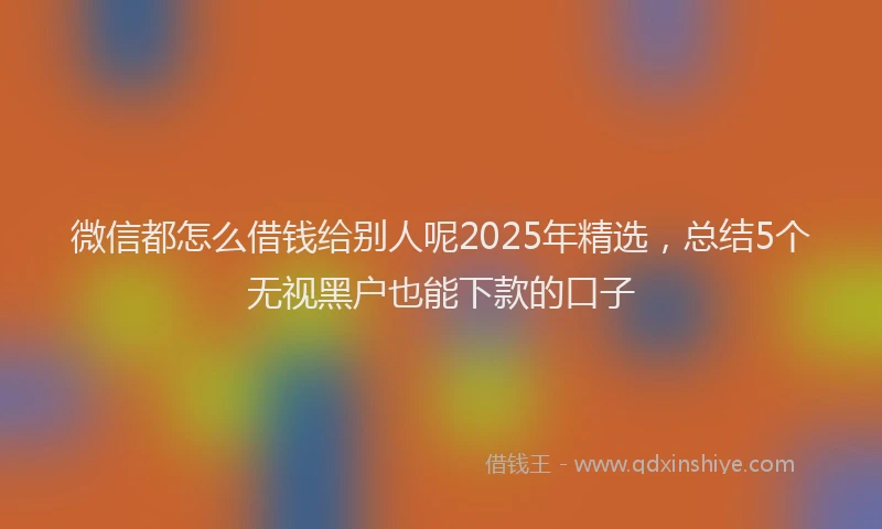 微信都怎么借钱给别人呢2025年精选，总结5个无视黑户也能下款的口子