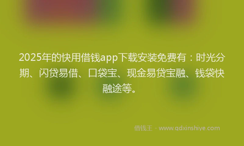 2025年的快用借钱app下载安装免费有：时光分期、闪贷易借、口袋宝、现金易贷宝融、钱袋快融途等。