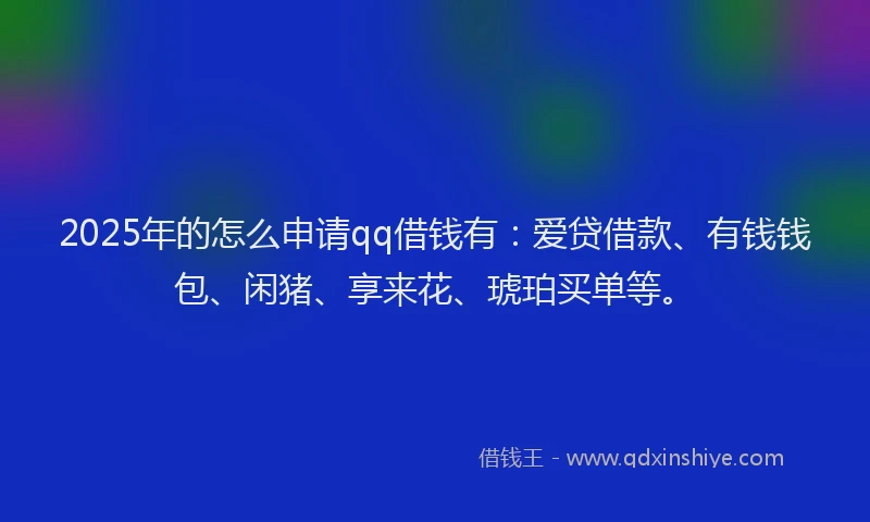2025年的怎么申请qq借钱有：爱贷借款、有钱钱包、闲猪、享来花、琥珀买单等。