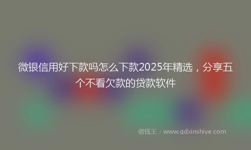 微银信用好下款吗怎么下款2025年精选，分享五个不看欠款的贷款软件