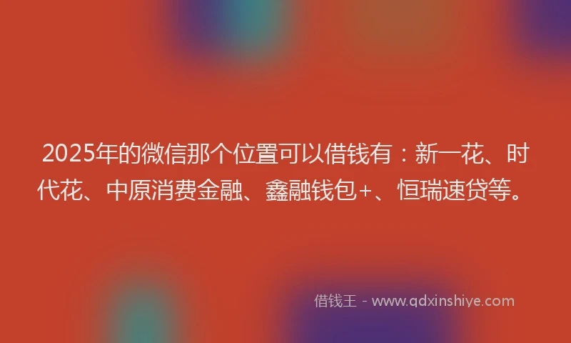 2025年的微信那个位置可以借钱有：新一花、时代花、中原消费金融、鑫融钱包+、恒瑞速贷等。