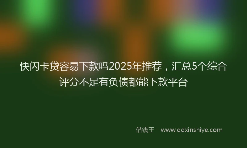 快闪卡贷容易下款吗2025年推荐，汇总5个综合评分不足有负债都能下款平台