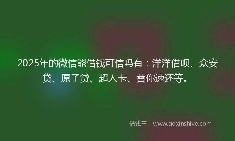 2025年的微信能借钱可信吗有：洋洋借呗、众安贷、原子贷、超人卡、替你速还等。