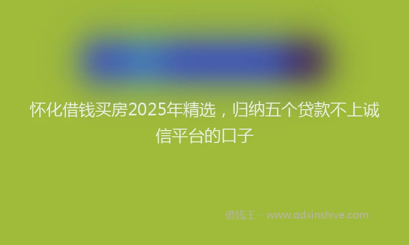 怀化借钱买房2025年精选，归纳五个贷款不上诚信平台的口子