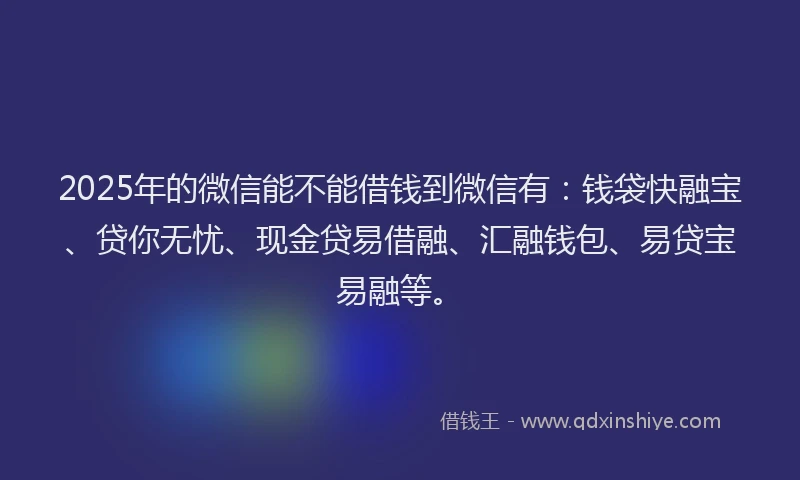 2025年的微信能不能借钱到微信有：钱袋快融宝、贷你无忧、现金贷易借融、汇融钱包、易贷宝易融等。