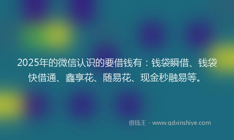 2025年的微信认识的要借钱有：钱袋瞬借、钱袋快借通、鑫享花、随易花、现金秒融易等。