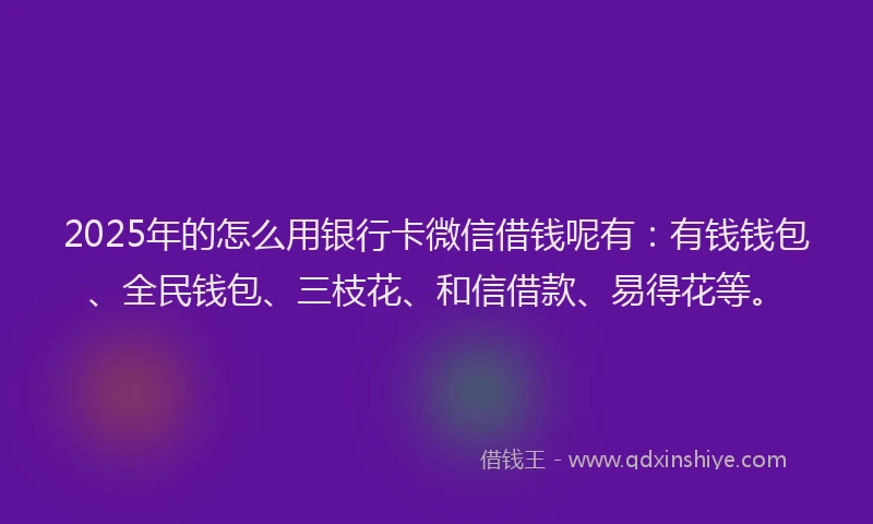 2025年的怎么用银行卡微信借钱呢有：有钱钱包、全民钱包、三枝花、和信借款、易得花等。