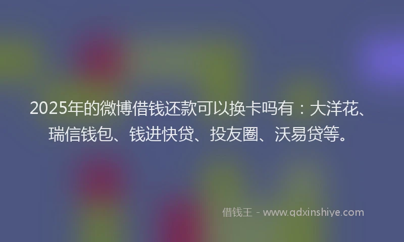 2025年的微博借钱还款可以换卡吗有：大洋花、瑞信钱包、钱进快贷、投友圈、沃易贷等。