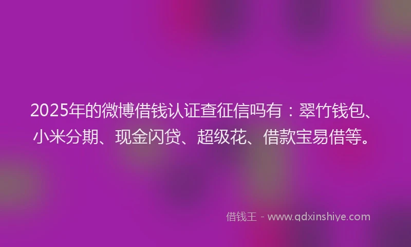 2025年的微博借钱认证查征信吗有：翠竹钱包、小米分期、现金闪贷、超级花、借款宝易借等。