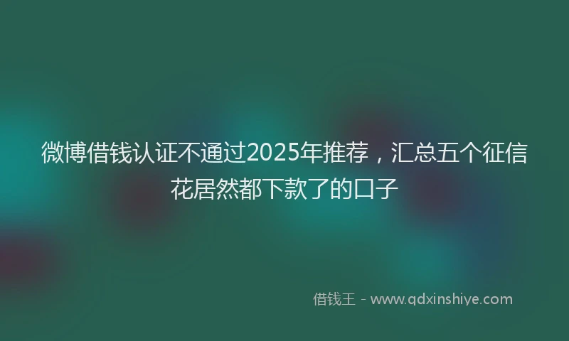微博借钱认证不通过2025年推荐，汇总五个征信花居然都下款了的口子