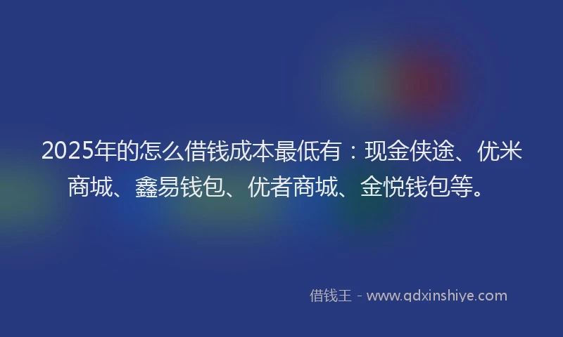 2025年的怎么借钱成本最低有：现金侠途、优米商城、鑫易钱包、优者商城、金悦钱包等。