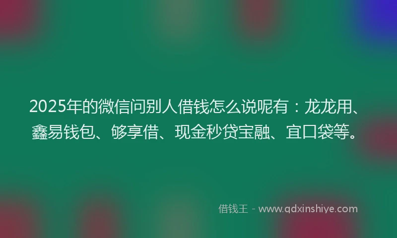 2025年的微信问别人借钱怎么说呢有：龙龙用、鑫易钱包、够享借、现金秒贷宝融、宜口袋等。