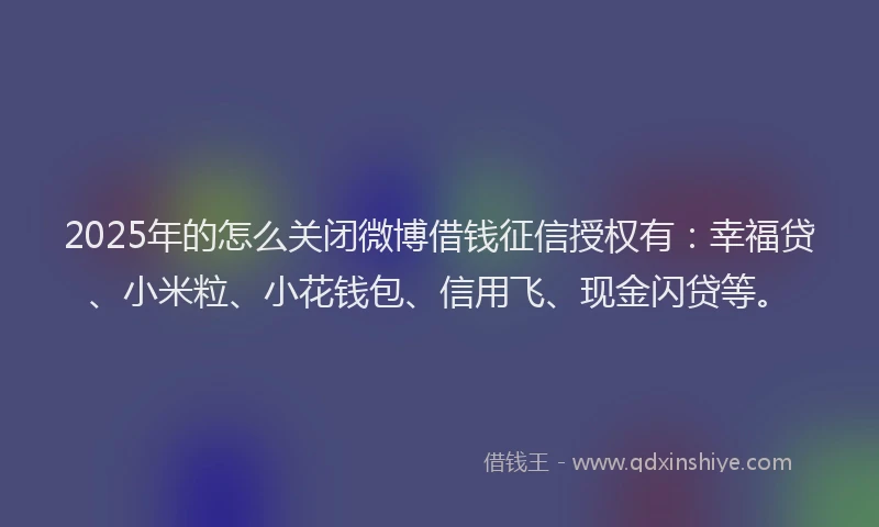 2025年的怎么关闭微博借钱征信授权有：幸福贷、小米粒、小花钱包、信用飞、现金闪贷等。