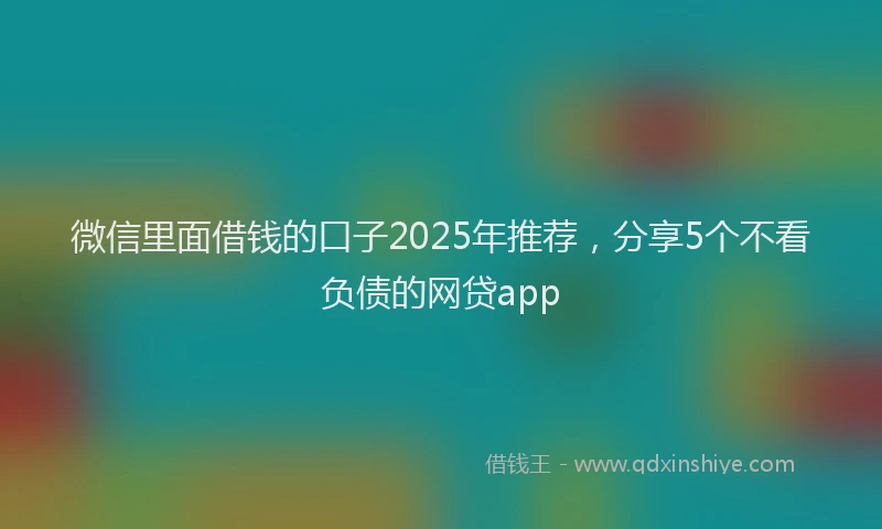 微信里面借钱的口子2025年推荐，分享5个不看负债的网贷app
