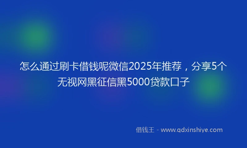 怎么通过刷卡借钱呢微信2025年推荐，分享5个无视网黑征信黑5000贷款口子