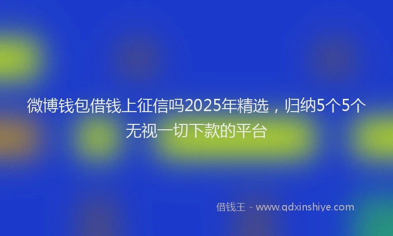 微博钱包借钱上征信吗2025年精选，归纳5个5个无视一切下款的平台