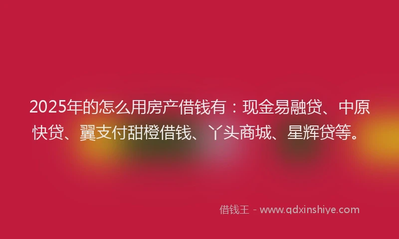 2025年的怎么用房产借钱有：现金易融贷、中原快贷、翼支付甜橙借钱、丫头商城、星辉贷等。