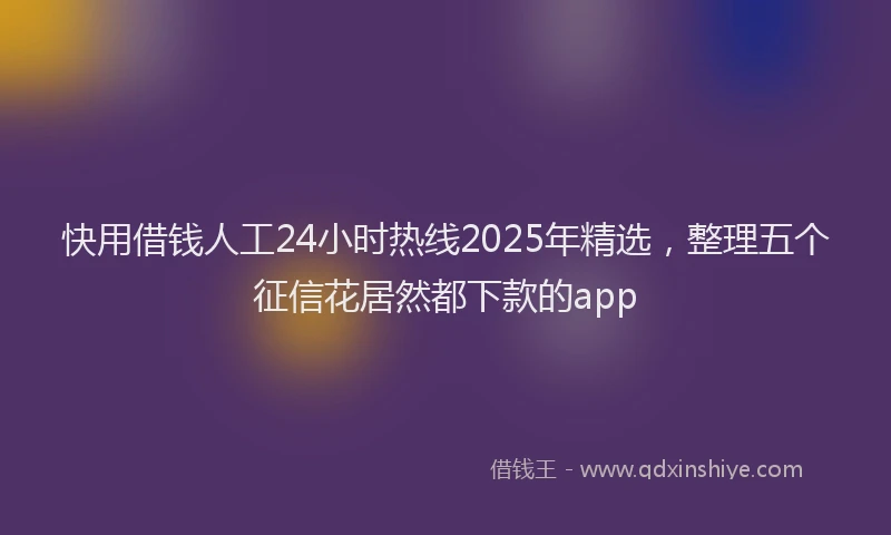 快用借钱人工24小时热线2025年精选，整理五个征信花居然都下款的app