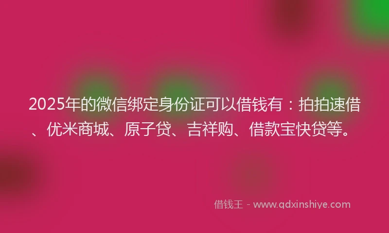 2025年的微信绑定身份证可以借钱有：拍拍速借、优米商城、原子贷、吉祥购、借款宝快贷等。