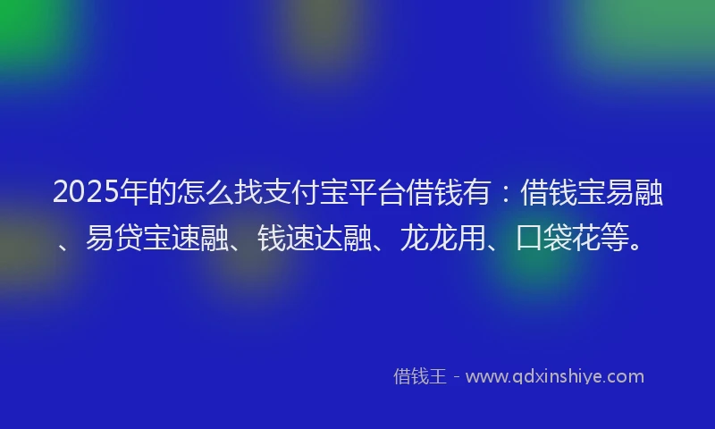 2025年的怎么找支付宝平台借钱有：借钱宝易融、易贷宝速融、钱速达融、龙龙用、口袋花等。
