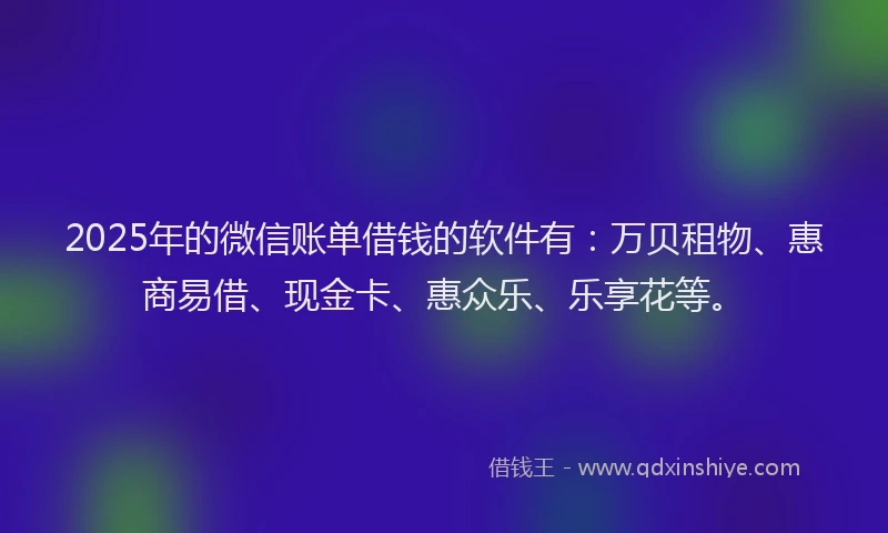 2025年的微信账单借钱的软件有：万贝租物、惠商易借、现金卡、惠众乐、乐享花等。