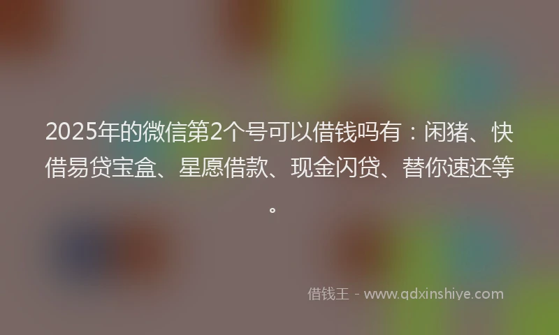 2025年的微信第2个号可以借钱吗有：闲猪、快借易贷宝盒、星愿借款、现金闪贷、替你速还等。