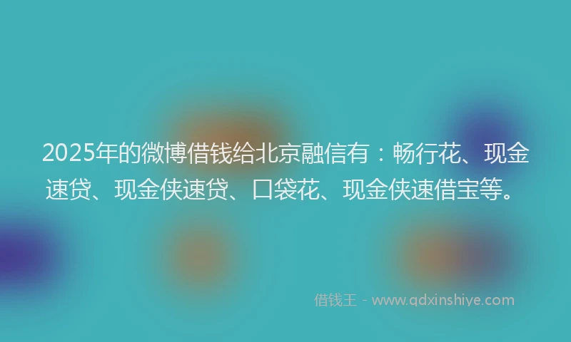 2025年的微博借钱给北京融信有：畅行花、现金速贷、现金侠速贷、口袋花、现金侠速借宝等。