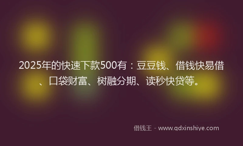 2025年的快速下款500有：豆豆钱、借钱快易借、口袋财富、树融分期、读秒快贷等。