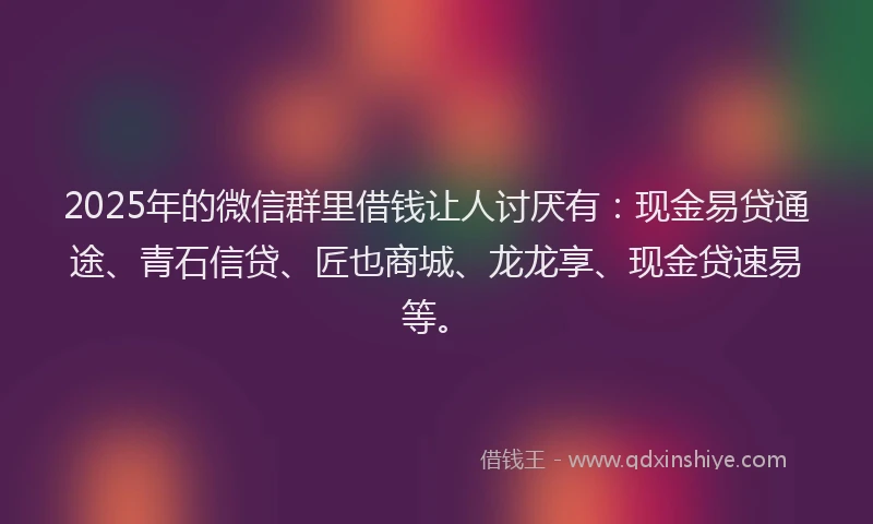 2025年的微信群里借钱让人讨厌有：现金易贷通途、青石信贷、匠也商城、龙龙享、现金贷速易等。